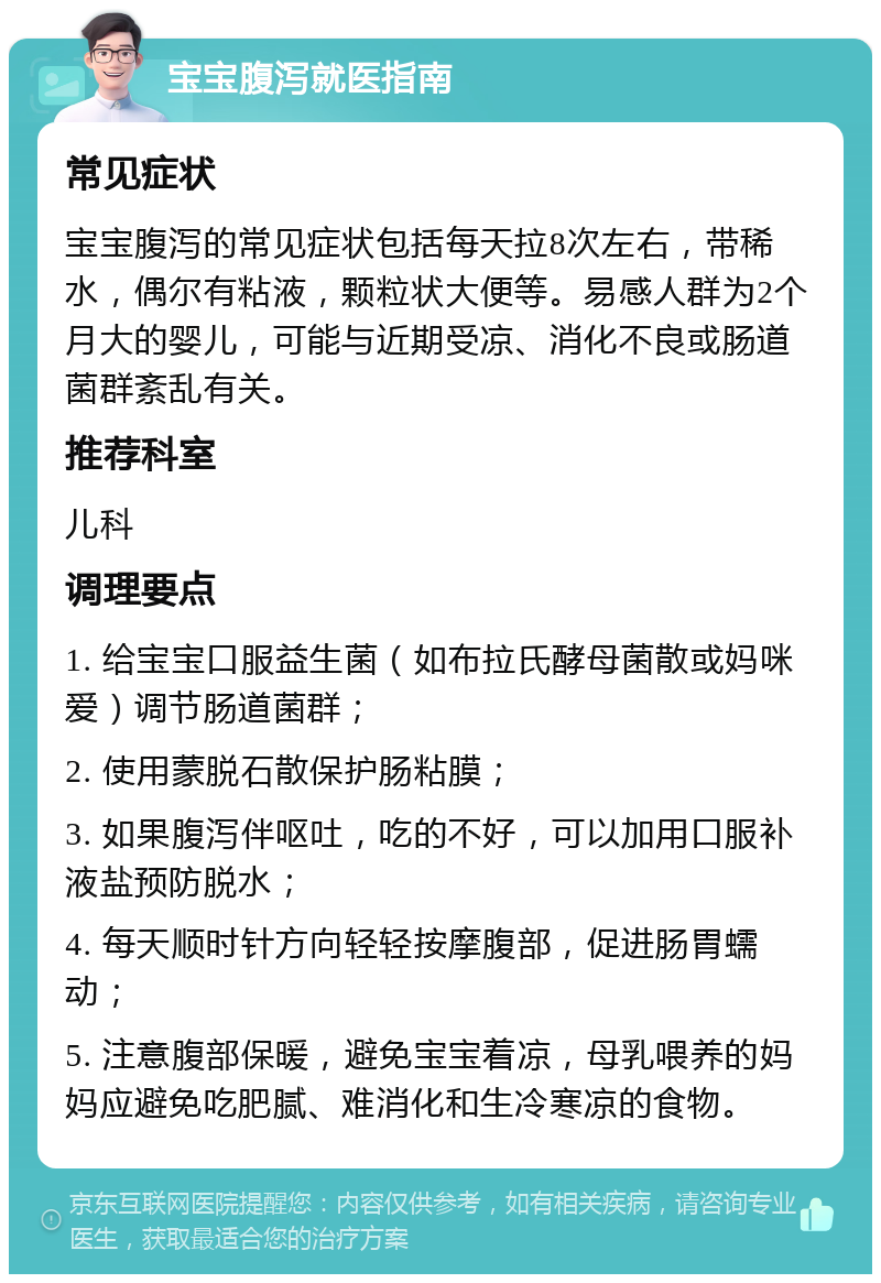 宝宝腹泻就医指南 常见症状 宝宝腹泻的常见症状包括每天拉8次左右，带稀水，偶尔有粘液，颗粒状大便等。易感人群为2个月大的婴儿，可能与近期受凉、消化不良或肠道菌群紊乱有关。 推荐科室 儿科 调理要点 1. 给宝宝口服益生菌（如布拉氏酵母菌散或妈咪爱）调节肠道菌群； 2. 使用蒙脱石散保护肠粘膜； 3. 如果腹泻伴呕吐，吃的不好，可以加用口服补液盐预防脱水； 4. 每天顺时针方向轻轻按摩腹部，促进肠胃蠕动； 5. 注意腹部保暖，避免宝宝着凉，母乳喂养的妈妈应避免吃肥腻、难消化和生冷寒凉的食物。