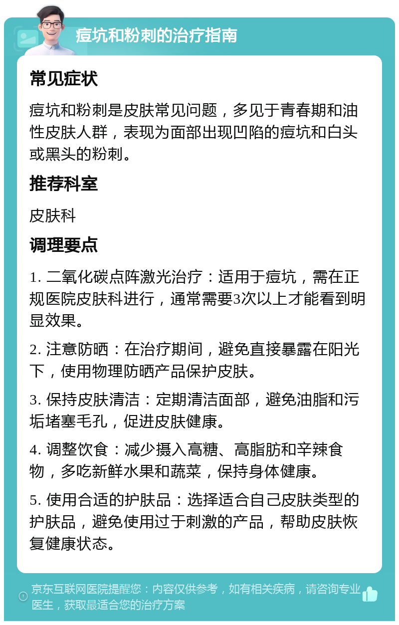 痘坑和粉刺的治疗指南 常见症状 痘坑和粉刺是皮肤常见问题，多见于青春期和油性皮肤人群，表现为面部出现凹陷的痘坑和白头或黑头的粉刺。 推荐科室 皮肤科 调理要点 1. 二氧化碳点阵激光治疗：适用于痘坑，需在正规医院皮肤科进行，通常需要3次以上才能看到明显效果。 2. 注意防晒：在治疗期间，避免直接暴露在阳光下，使用物理防晒产品保护皮肤。 3. 保持皮肤清洁：定期清洁面部，避免油脂和污垢堵塞毛孔，促进皮肤健康。 4. 调整饮食：减少摄入高糖、高脂肪和辛辣食物，多吃新鲜水果和蔬菜，保持身体健康。 5. 使用合适的护肤品：选择适合自己皮肤类型的护肤品，避免使用过于刺激的产品，帮助皮肤恢复健康状态。