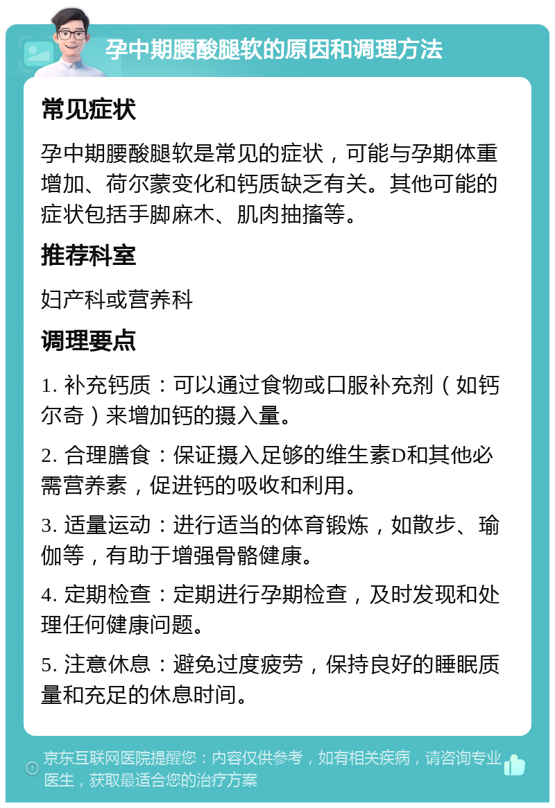 孕中期腰酸腿软的原因和调理方法 常见症状 孕中期腰酸腿软是常见的症状，可能与孕期体重增加、荷尔蒙变化和钙质缺乏有关。其他可能的症状包括手脚麻木、肌肉抽搐等。 推荐科室 妇产科或营养科 调理要点 1. 补充钙质：可以通过食物或口服补充剂（如钙尔奇）来增加钙的摄入量。 2. 合理膳食：保证摄入足够的维生素D和其他必需营养素，促进钙的吸收和利用。 3. 适量运动：进行适当的体育锻炼，如散步、瑜伽等，有助于增强骨骼健康。 4. 定期检查：定期进行孕期检查，及时发现和处理任何健康问题。 5. 注意休息：避免过度疲劳，保持良好的睡眠质量和充足的休息时间。