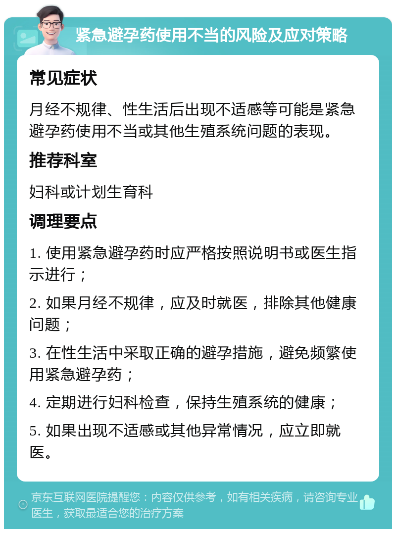 紧急避孕药使用不当的风险及应对策略 常见症状 月经不规律、性生活后出现不适感等可能是紧急避孕药使用不当或其他生殖系统问题的表现。 推荐科室 妇科或计划生育科 调理要点 1. 使用紧急避孕药时应严格按照说明书或医生指示进行； 2. 如果月经不规律，应及时就医，排除其他健康问题； 3. 在性生活中采取正确的避孕措施，避免频繁使用紧急避孕药； 4. 定期进行妇科检查，保持生殖系统的健康； 5. 如果出现不适感或其他异常情况，应立即就医。