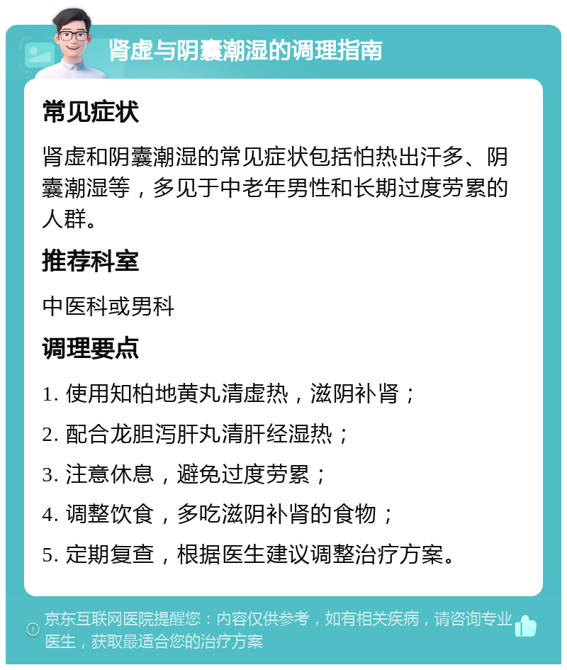 肾虚与阴囊潮湿的调理指南 常见症状 肾虚和阴囊潮湿的常见症状包括怕热出汗多、阴囊潮湿等，多见于中老年男性和长期过度劳累的人群。 推荐科室 中医科或男科 调理要点 1. 使用知柏地黄丸清虚热，滋阴补肾； 2. 配合龙胆泻肝丸清肝经湿热； 3. 注意休息，避免过度劳累； 4. 调整饮食，多吃滋阴补肾的食物； 5. 定期复查，根据医生建议调整治疗方案。