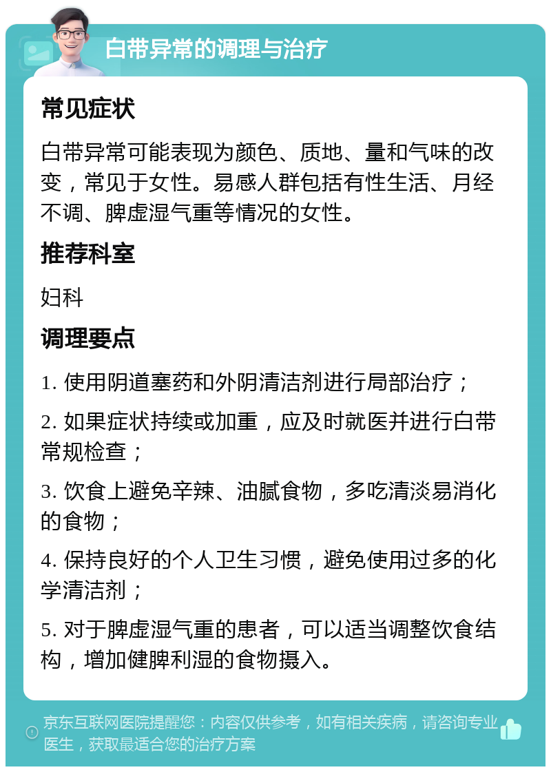 白带异常的调理与治疗 常见症状 白带异常可能表现为颜色、质地、量和气味的改变，常见于女性。易感人群包括有性生活、月经不调、脾虚湿气重等情况的女性。 推荐科室 妇科 调理要点 1. 使用阴道塞药和外阴清洁剂进行局部治疗； 2. 如果症状持续或加重，应及时就医并进行白带常规检查； 3. 饮食上避免辛辣、油腻食物，多吃清淡易消化的食物； 4. 保持良好的个人卫生习惯，避免使用过多的化学清洁剂； 5. 对于脾虚湿气重的患者，可以适当调整饮食结构，增加健脾利湿的食物摄入。