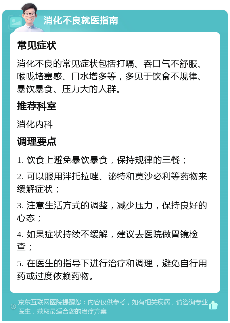 消化不良就医指南 常见症状 消化不良的常见症状包括打嗝、吞口气不舒服、喉咙堵塞感、口水增多等，多见于饮食不规律、暴饮暴食、压力大的人群。 推荐科室 消化内科 调理要点 1. 饮食上避免暴饮暴食，保持规律的三餐； 2. 可以服用泮托拉唑、泌特和莫沙必利等药物来缓解症状； 3. 注意生活方式的调整，减少压力，保持良好的心态； 4. 如果症状持续不缓解，建议去医院做胃镜检查； 5. 在医生的指导下进行治疗和调理，避免自行用药或过度依赖药物。