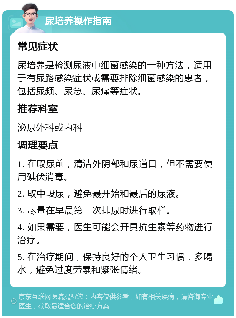 尿培养操作指南 常见症状 尿培养是检测尿液中细菌感染的一种方法，适用于有尿路感染症状或需要排除细菌感染的患者，包括尿频、尿急、尿痛等症状。 推荐科室 泌尿外科或内科 调理要点 1. 在取尿前，清洁外阴部和尿道口，但不需要使用碘伏消毒。 2. 取中段尿，避免最开始和最后的尿液。 3. 尽量在早晨第一次排尿时进行取样。 4. 如果需要，医生可能会开具抗生素等药物进行治疗。 5. 在治疗期间，保持良好的个人卫生习惯，多喝水，避免过度劳累和紧张情绪。