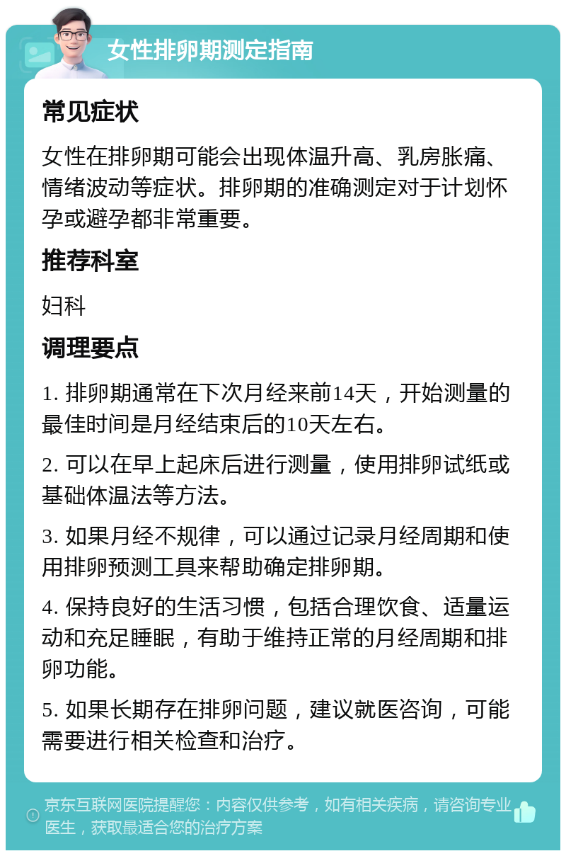 女性排卵期测定指南 常见症状 女性在排卵期可能会出现体温升高、乳房胀痛、情绪波动等症状。排卵期的准确测定对于计划怀孕或避孕都非常重要。 推荐科室 妇科 调理要点 1. 排卵期通常在下次月经来前14天，开始测量的最佳时间是月经结束后的10天左右。 2. 可以在早上起床后进行测量，使用排卵试纸或基础体温法等方法。 3. 如果月经不规律，可以通过记录月经周期和使用排卵预测工具来帮助确定排卵期。 4. 保持良好的生活习惯，包括合理饮食、适量运动和充足睡眠，有助于维持正常的月经周期和排卵功能。 5. 如果长期存在排卵问题，建议就医咨询，可能需要进行相关检查和治疗。