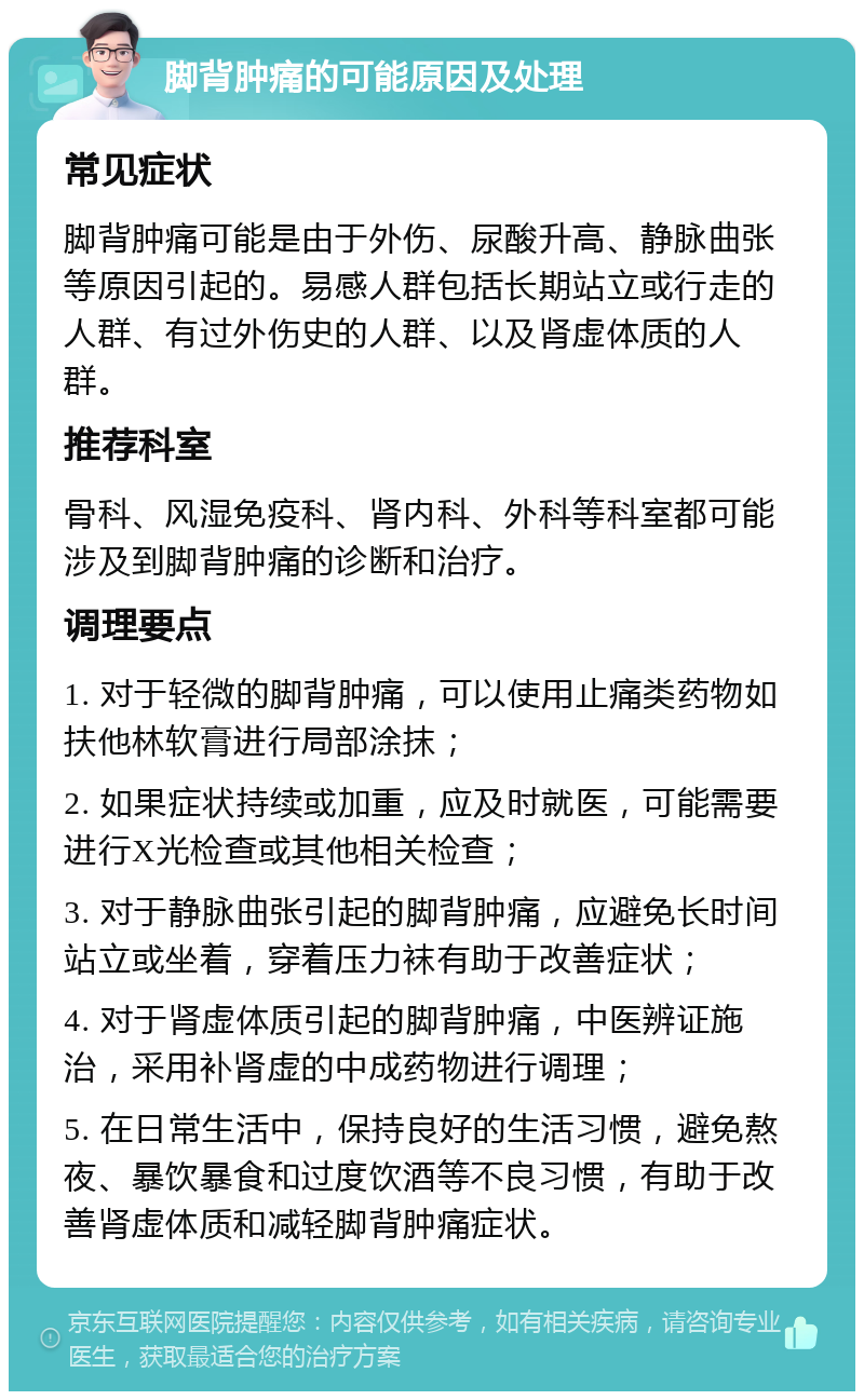 脚背肿痛的可能原因及处理 常见症状 脚背肿痛可能是由于外伤、尿酸升高、静脉曲张等原因引起的。易感人群包括长期站立或行走的人群、有过外伤史的人群、以及肾虚体质的人群。 推荐科室 骨科、风湿免疫科、肾内科、外科等科室都可能涉及到脚背肿痛的诊断和治疗。 调理要点 1. 对于轻微的脚背肿痛，可以使用止痛类药物如扶他林软膏进行局部涂抹； 2. 如果症状持续或加重，应及时就医，可能需要进行X光检查或其他相关检查； 3. 对于静脉曲张引起的脚背肿痛，应避免长时间站立或坐着，穿着压力袜有助于改善症状； 4. 对于肾虚体质引起的脚背肿痛，中医辨证施治，采用补肾虚的中成药物进行调理； 5. 在日常生活中，保持良好的生活习惯，避免熬夜、暴饮暴食和过度饮酒等不良习惯，有助于改善肾虚体质和减轻脚背肿痛症状。