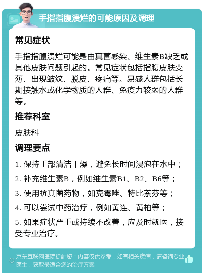 手指指腹溃烂的可能原因及调理 常见症状 手指指腹溃烂可能是由真菌感染、维生素B缺乏或其他皮肤问题引起的。常见症状包括指腹皮肤变薄、出现皱纹、脱皮、疼痛等。易感人群包括长期接触水或化学物质的人群、免疫力较弱的人群等。 推荐科室 皮肤科 调理要点 1. 保持手部清洁干燥，避免长时间浸泡在水中； 2. 补充维生素B，例如维生素B1、B2、B6等； 3. 使用抗真菌药物，如克霉唑、特比萘芬等； 4. 可以尝试中药治疗，例如黄连、黄柏等； 5. 如果症状严重或持续不改善，应及时就医，接受专业治疗。