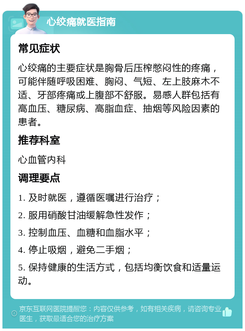 心绞痛就医指南 常见症状 心绞痛的主要症状是胸骨后压榨憋闷性的疼痛，可能伴随呼吸困难、胸闷、气短、左上肢麻木不适、牙部疼痛或上腹部不舒服。易感人群包括有高血压、糖尿病、高脂血症、抽烟等风险因素的患者。 推荐科室 心血管内科 调理要点 1. 及时就医，遵循医嘱进行治疗； 2. 服用硝酸甘油缓解急性发作； 3. 控制血压、血糖和血脂水平； 4. 停止吸烟，避免二手烟； 5. 保持健康的生活方式，包括均衡饮食和适量运动。