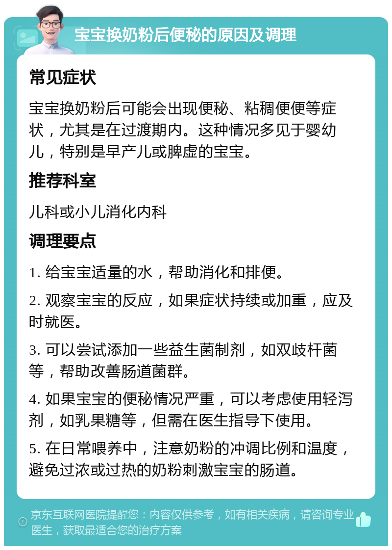 宝宝换奶粉后便秘的原因及调理 常见症状 宝宝换奶粉后可能会出现便秘、粘稠便便等症状，尤其是在过渡期内。这种情况多见于婴幼儿，特别是早产儿或脾虚的宝宝。 推荐科室 儿科或小儿消化内科 调理要点 1. 给宝宝适量的水，帮助消化和排便。 2. 观察宝宝的反应，如果症状持续或加重，应及时就医。 3. 可以尝试添加一些益生菌制剂，如双歧杆菌等，帮助改善肠道菌群。 4. 如果宝宝的便秘情况严重，可以考虑使用轻泻剂，如乳果糖等，但需在医生指导下使用。 5. 在日常喂养中，注意奶粉的冲调比例和温度，避免过浓或过热的奶粉刺激宝宝的肠道。