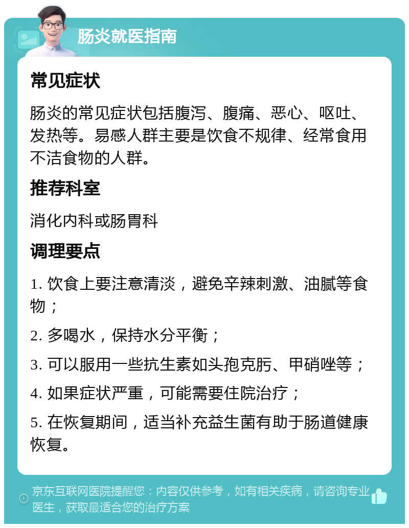 肠炎就医指南 常见症状 肠炎的常见症状包括腹泻、腹痛、恶心、呕吐、发热等。易感人群主要是饮食不规律、经常食用不洁食物的人群。 推荐科室 消化内科或肠胃科 调理要点 1. 饮食上要注意清淡，避免辛辣刺激、油腻等食物； 2. 多喝水，保持水分平衡； 3. 可以服用一些抗生素如头孢克肟、甲硝唑等； 4. 如果症状严重，可能需要住院治疗； 5. 在恢复期间，适当补充益生菌有助于肠道健康恢复。