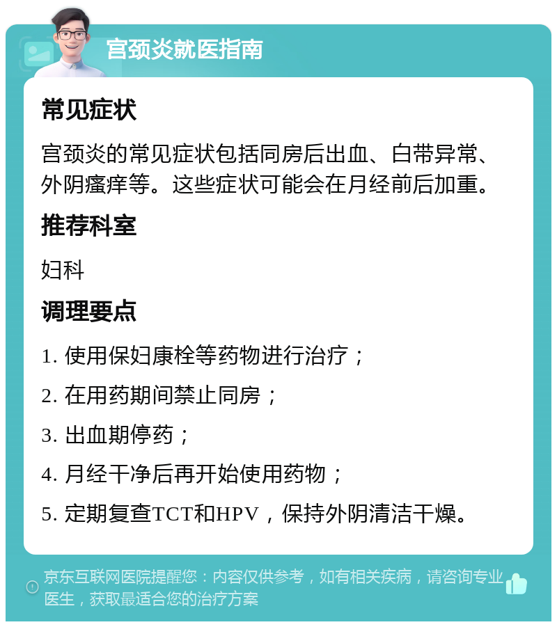 宫颈炎就医指南 常见症状 宫颈炎的常见症状包括同房后出血、白带异常、外阴瘙痒等。这些症状可能会在月经前后加重。 推荐科室 妇科 调理要点 1. 使用保妇康栓等药物进行治疗； 2. 在用药期间禁止同房； 3. 出血期停药； 4. 月经干净后再开始使用药物； 5. 定期复查TCT和HPV，保持外阴清洁干燥。