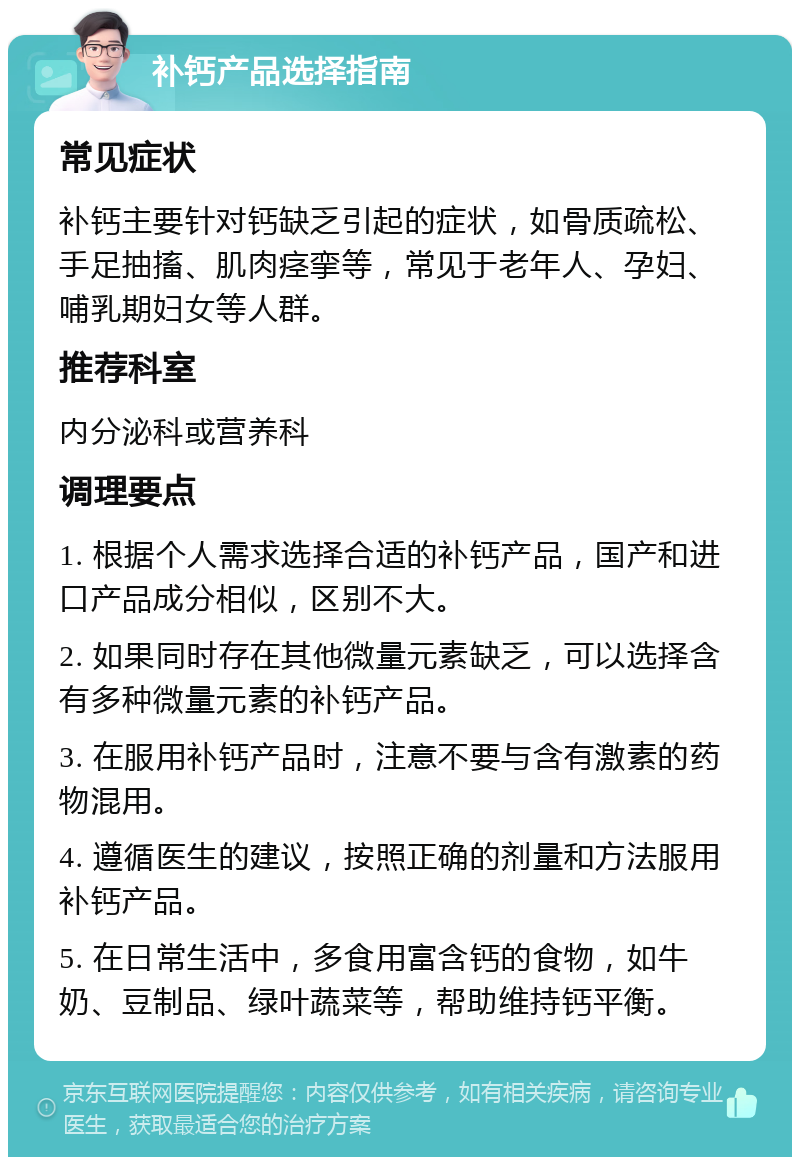 补钙产品选择指南 常见症状 补钙主要针对钙缺乏引起的症状，如骨质疏松、手足抽搐、肌肉痉挛等，常见于老年人、孕妇、哺乳期妇女等人群。 推荐科室 内分泌科或营养科 调理要点 1. 根据个人需求选择合适的补钙产品，国产和进口产品成分相似，区别不大。 2. 如果同时存在其他微量元素缺乏，可以选择含有多种微量元素的补钙产品。 3. 在服用补钙产品时，注意不要与含有激素的药物混用。 4. 遵循医生的建议，按照正确的剂量和方法服用补钙产品。 5. 在日常生活中，多食用富含钙的食物，如牛奶、豆制品、绿叶蔬菜等，帮助维持钙平衡。