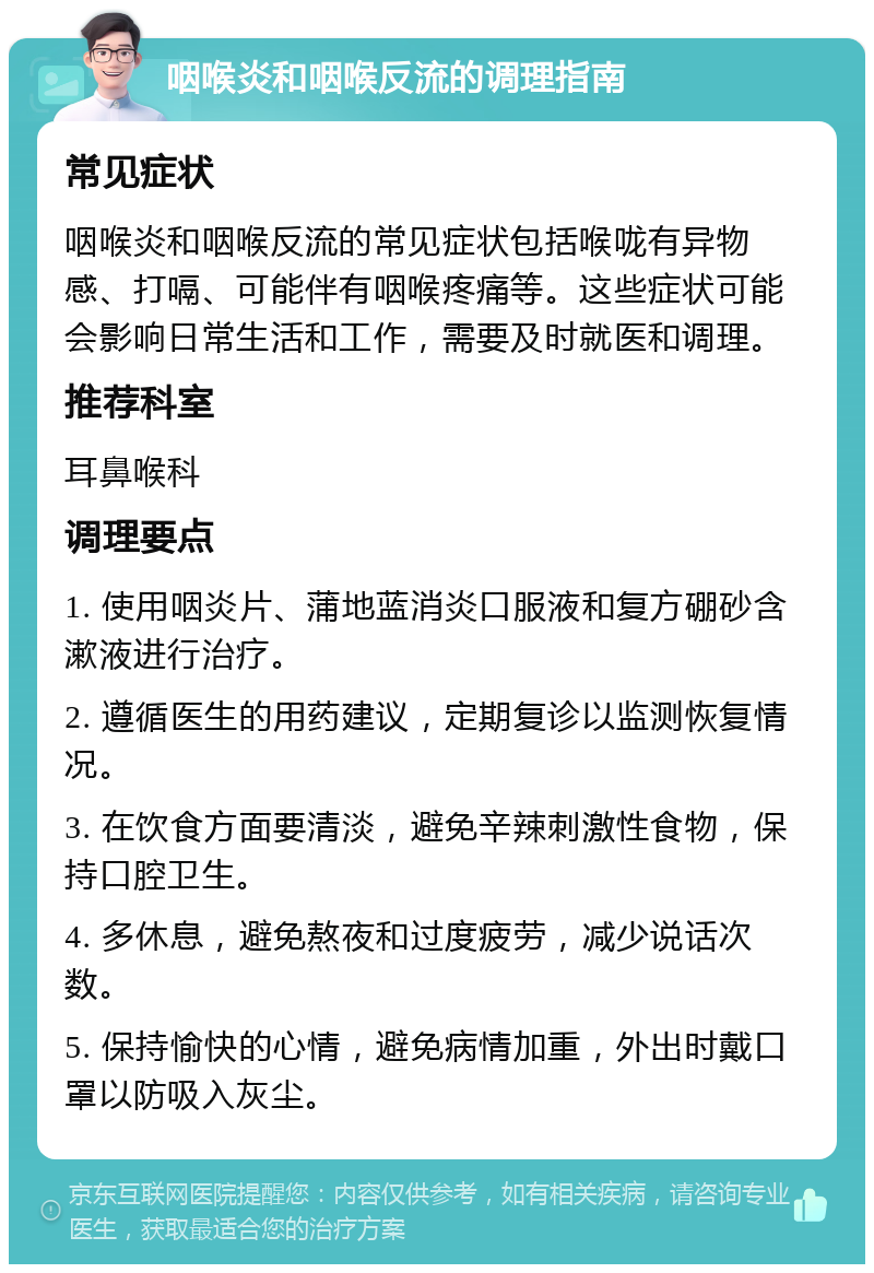 咽喉炎和咽喉反流的调理指南 常见症状 咽喉炎和咽喉反流的常见症状包括喉咙有异物感、打嗝、可能伴有咽喉疼痛等。这些症状可能会影响日常生活和工作，需要及时就医和调理。 推荐科室 耳鼻喉科 调理要点 1. 使用咽炎片、蒲地蓝消炎口服液和复方硼砂含漱液进行治疗。 2. 遵循医生的用药建议，定期复诊以监测恢复情况。 3. 在饮食方面要清淡，避免辛辣刺激性食物，保持口腔卫生。 4. 多休息，避免熬夜和过度疲劳，减少说话次数。 5. 保持愉快的心情，避免病情加重，外出时戴口罩以防吸入灰尘。