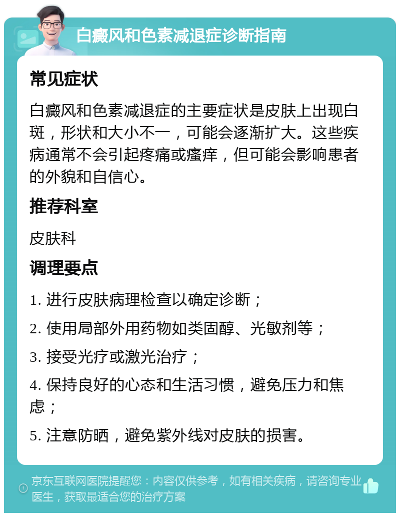 白癜风和色素减退症诊断指南 常见症状 白癜风和色素减退症的主要症状是皮肤上出现白斑，形状和大小不一，可能会逐渐扩大。这些疾病通常不会引起疼痛或瘙痒，但可能会影响患者的外貌和自信心。 推荐科室 皮肤科 调理要点 1. 进行皮肤病理检查以确定诊断； 2. 使用局部外用药物如类固醇、光敏剂等； 3. 接受光疗或激光治疗； 4. 保持良好的心态和生活习惯，避免压力和焦虑； 5. 注意防晒，避免紫外线对皮肤的损害。