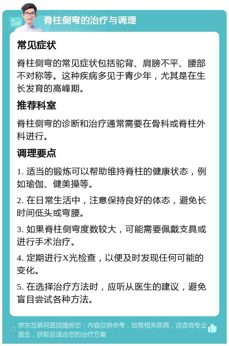 脊柱侧弯的治疗与调理 常见症状 脊柱侧弯的常见症状包括驼背、肩膀不平、腰部不对称等。这种疾病多见于青少年，尤其是在生长发育的高峰期。 推荐科室 脊柱侧弯的诊断和治疗通常需要在骨科或脊柱外科进行。 调理要点 1. 适当的锻炼可以帮助维持脊柱的健康状态，例如瑜伽、健美操等。 2. 在日常生活中，注意保持良好的体态，避免长时间低头或弯腰。 3. 如果脊柱侧弯度数较大，可能需要佩戴支具或进行手术治疗。 4. 定期进行X光检查，以便及时发现任何可能的变化。 5. 在选择治疗方法时，应听从医生的建议，避免盲目尝试各种方法。