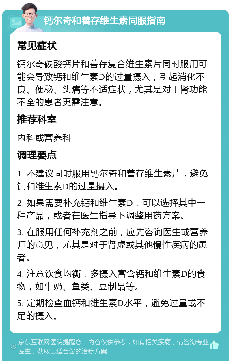 钙尔奇和善存维生素同服指南 常见症状 钙尔奇碳酸钙片和善存复合维生素片同时服用可能会导致钙和维生素D的过量摄入，引起消化不良、便秘、头痛等不适症状，尤其是对于肾功能不全的患者更需注意。 推荐科室 内科或营养科 调理要点 1. 不建议同时服用钙尔奇和善存维生素片，避免钙和维生素D的过量摄入。 2. 如果需要补充钙和维生素D，可以选择其中一种产品，或者在医生指导下调整用药方案。 3. 在服用任何补充剂之前，应先咨询医生或营养师的意见，尤其是对于肾虚或其他慢性疾病的患者。 4. 注意饮食均衡，多摄入富含钙和维生素D的食物，如牛奶、鱼类、豆制品等。 5. 定期检查血钙和维生素D水平，避免过量或不足的摄入。