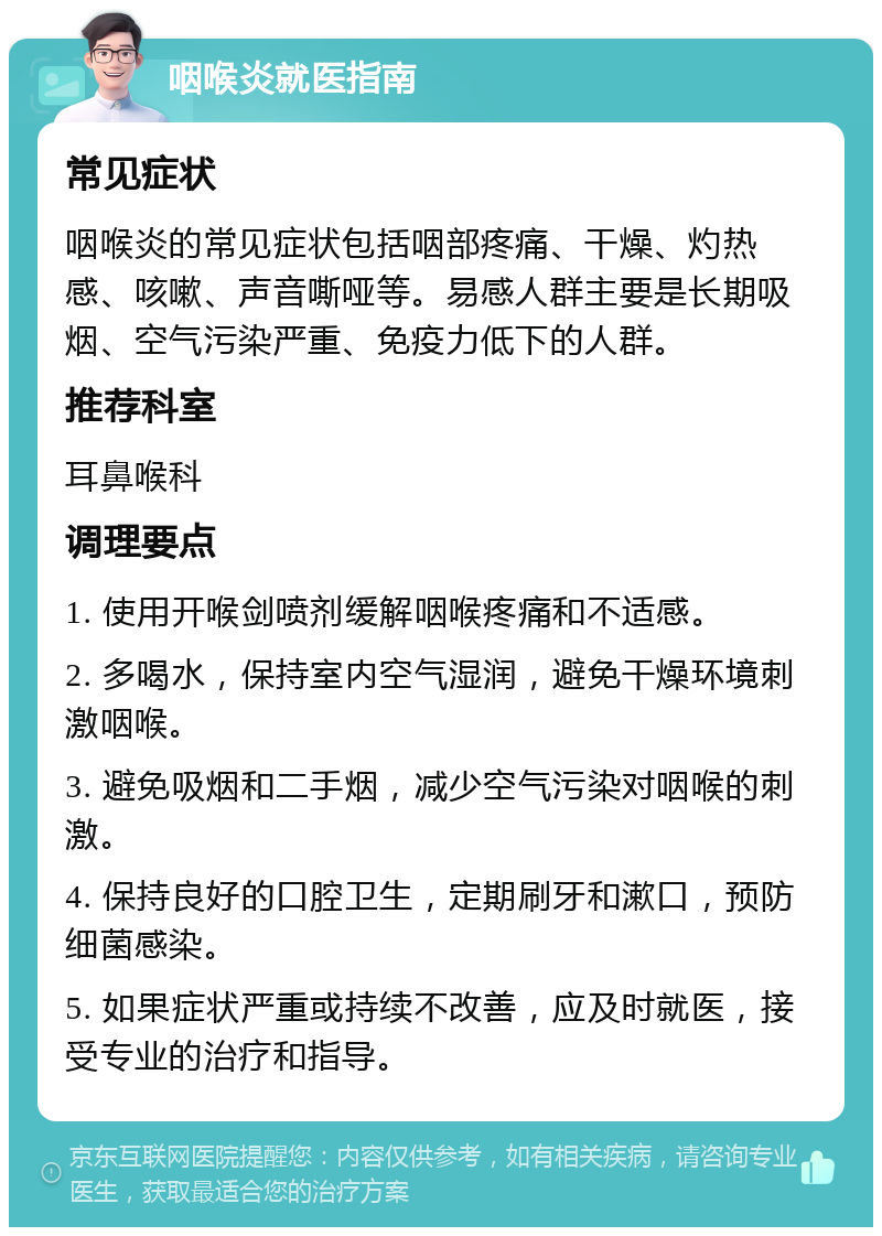 咽喉炎就医指南 常见症状 咽喉炎的常见症状包括咽部疼痛、干燥、灼热感、咳嗽、声音嘶哑等。易感人群主要是长期吸烟、空气污染严重、免疫力低下的人群。 推荐科室 耳鼻喉科 调理要点 1. 使用开喉剑喷剂缓解咽喉疼痛和不适感。 2. 多喝水，保持室内空气湿润，避免干燥环境刺激咽喉。 3. 避免吸烟和二手烟，减少空气污染对咽喉的刺激。 4. 保持良好的口腔卫生，定期刷牙和漱口，预防细菌感染。 5. 如果症状严重或持续不改善，应及时就医，接受专业的治疗和指导。