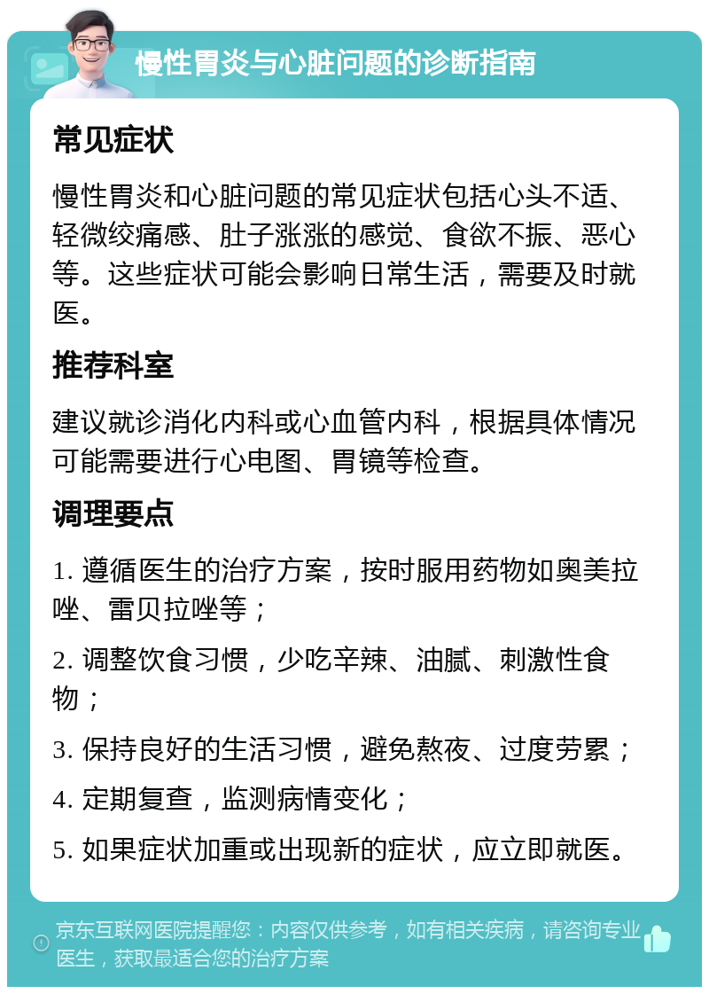 慢性胃炎与心脏问题的诊断指南 常见症状 慢性胃炎和心脏问题的常见症状包括心头不适、轻微绞痛感、肚子涨涨的感觉、食欲不振、恶心等。这些症状可能会影响日常生活，需要及时就医。 推荐科室 建议就诊消化内科或心血管内科，根据具体情况可能需要进行心电图、胃镜等检查。 调理要点 1. 遵循医生的治疗方案，按时服用药物如奥美拉唑、雷贝拉唑等； 2. 调整饮食习惯，少吃辛辣、油腻、刺激性食物； 3. 保持良好的生活习惯，避免熬夜、过度劳累； 4. 定期复查，监测病情变化； 5. 如果症状加重或出现新的症状，应立即就医。