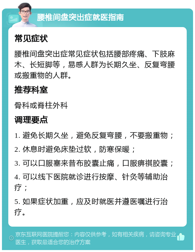 腰椎间盘突出症就医指南 常见症状 腰椎间盘突出症常见症状包括腰部疼痛、下肢麻木、长短脚等，易感人群为长期久坐、反复弯腰或搬重物的人群。 推荐科室 骨科或脊柱外科 调理要点 1. 避免长期久坐，避免反复弯腰，不要搬重物； 2. 休息时避免床垫过软，防寒保暖； 3. 可以口服塞来昔布胶囊止痛，口服痹祺胶囊； 4. 可以线下医院就诊进行按摩、针灸等辅助治疗； 5. 如果症状加重，应及时就医并遵医嘱进行治疗。