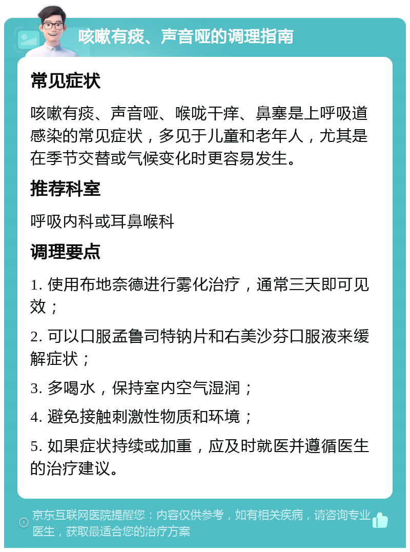 咳嗽有痰、声音哑的调理指南 常见症状 咳嗽有痰、声音哑、喉咙干痒、鼻塞是上呼吸道感染的常见症状，多见于儿童和老年人，尤其是在季节交替或气候变化时更容易发生。 推荐科室 呼吸内科或耳鼻喉科 调理要点 1. 使用布地奈德进行雾化治疗，通常三天即可见效； 2. 可以口服孟鲁司特钠片和右美沙芬口服液来缓解症状； 3. 多喝水，保持室内空气湿润； 4. 避免接触刺激性物质和环境； 5. 如果症状持续或加重，应及时就医并遵循医生的治疗建议。