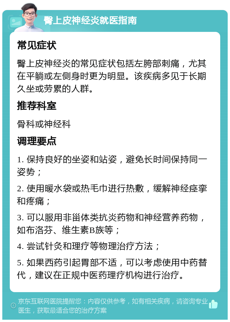 臀上皮神经炎就医指南 常见症状 臀上皮神经炎的常见症状包括左胯部刺痛，尤其在平躺或左侧身时更为明显。该疾病多见于长期久坐或劳累的人群。 推荐科室 骨科或神经科 调理要点 1. 保持良好的坐姿和站姿，避免长时间保持同一姿势； 2. 使用暖水袋或热毛巾进行热敷，缓解神经痉挛和疼痛； 3. 可以服用非甾体类抗炎药物和神经营养药物，如布洛芬、维生素B族等； 4. 尝试针灸和理疗等物理治疗方法； 5. 如果西药引起胃部不适，可以考虑使用中药替代，建议在正规中医药理疗机构进行治疗。