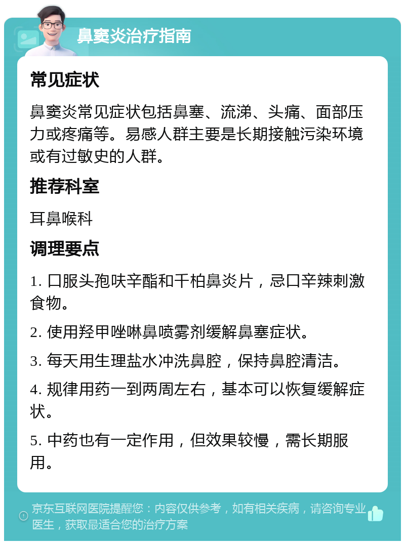 鼻窦炎治疗指南 常见症状 鼻窦炎常见症状包括鼻塞、流涕、头痛、面部压力或疼痛等。易感人群主要是长期接触污染环境或有过敏史的人群。 推荐科室 耳鼻喉科 调理要点 1. 口服头孢呋辛酯和千柏鼻炎片，忌口辛辣刺激食物。 2. 使用羟甲唑啉鼻喷雾剂缓解鼻塞症状。 3. 每天用生理盐水冲洗鼻腔，保持鼻腔清洁。 4. 规律用药一到两周左右，基本可以恢复缓解症状。 5. 中药也有一定作用，但效果较慢，需长期服用。