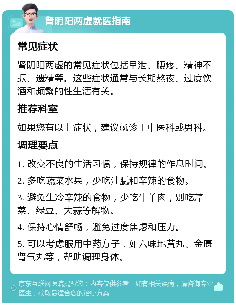 肾阴阳两虚就医指南 常见症状 肾阴阳两虚的常见症状包括早泄、腰疼、精神不振、遗精等。这些症状通常与长期熬夜、过度饮酒和频繁的性生活有关。 推荐科室 如果您有以上症状，建议就诊于中医科或男科。 调理要点 1. 改变不良的生活习惯，保持规律的作息时间。 2. 多吃蔬菜水果，少吃油腻和辛辣的食物。 3. 避免生冷辛辣的食物，少吃牛羊肉，别吃芹菜、绿豆、大蒜等解物。 4. 保持心情舒畅，避免过度焦虑和压力。 5. 可以考虑服用中药方子，如六味地黄丸、金匮肾气丸等，帮助调理身体。