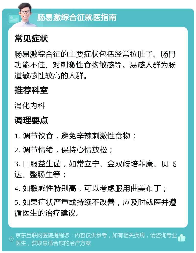 肠易激综合征就医指南 常见症状 肠易激综合征的主要症状包括经常拉肚子、肠胃功能不佳、对刺激性食物敏感等。易感人群为肠道敏感性较高的人群。 推荐科室 消化内科 调理要点 1. 调节饮食，避免辛辣刺激性食物； 2. 调节情绪，保持心情放松； 3. 口服益生菌，如常立宁、金双歧培菲康、贝飞达、整肠生等； 4. 如敏感性特别高，可以考虑服用曲美布丁； 5. 如果症状严重或持续不改善，应及时就医并遵循医生的治疗建议。