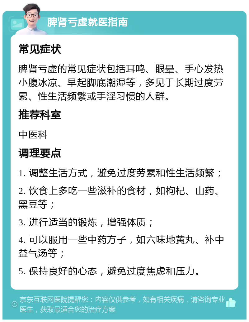 脾肾亏虚就医指南 常见症状 脾肾亏虚的常见症状包括耳鸣、眼晕、手心发热小腹冰凉、早起脚底潮湿等，多见于长期过度劳累、性生活频繁或手淫习惯的人群。 推荐科室 中医科 调理要点 1. 调整生活方式，避免过度劳累和性生活频繁； 2. 饮食上多吃一些滋补的食材，如枸杞、山药、黑豆等； 3. 进行适当的锻炼，增强体质； 4. 可以服用一些中药方子，如六味地黄丸、补中益气汤等； 5. 保持良好的心态，避免过度焦虑和压力。