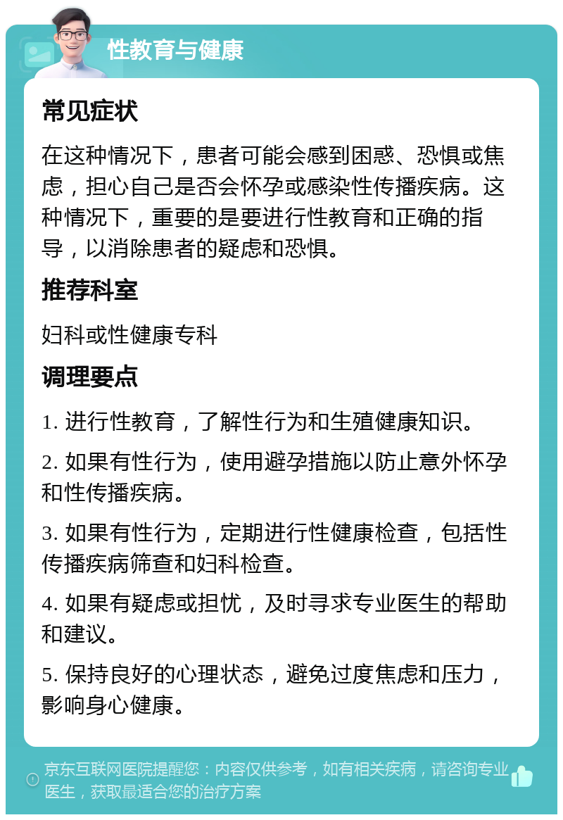 性教育与健康 常见症状 在这种情况下，患者可能会感到困惑、恐惧或焦虑，担心自己是否会怀孕或感染性传播疾病。这种情况下，重要的是要进行性教育和正确的指导，以消除患者的疑虑和恐惧。 推荐科室 妇科或性健康专科 调理要点 1. 进行性教育，了解性行为和生殖健康知识。 2. 如果有性行为，使用避孕措施以防止意外怀孕和性传播疾病。 3. 如果有性行为，定期进行性健康检查，包括性传播疾病筛查和妇科检查。 4. 如果有疑虑或担忧，及时寻求专业医生的帮助和建议。 5. 保持良好的心理状态，避免过度焦虑和压力，影响身心健康。