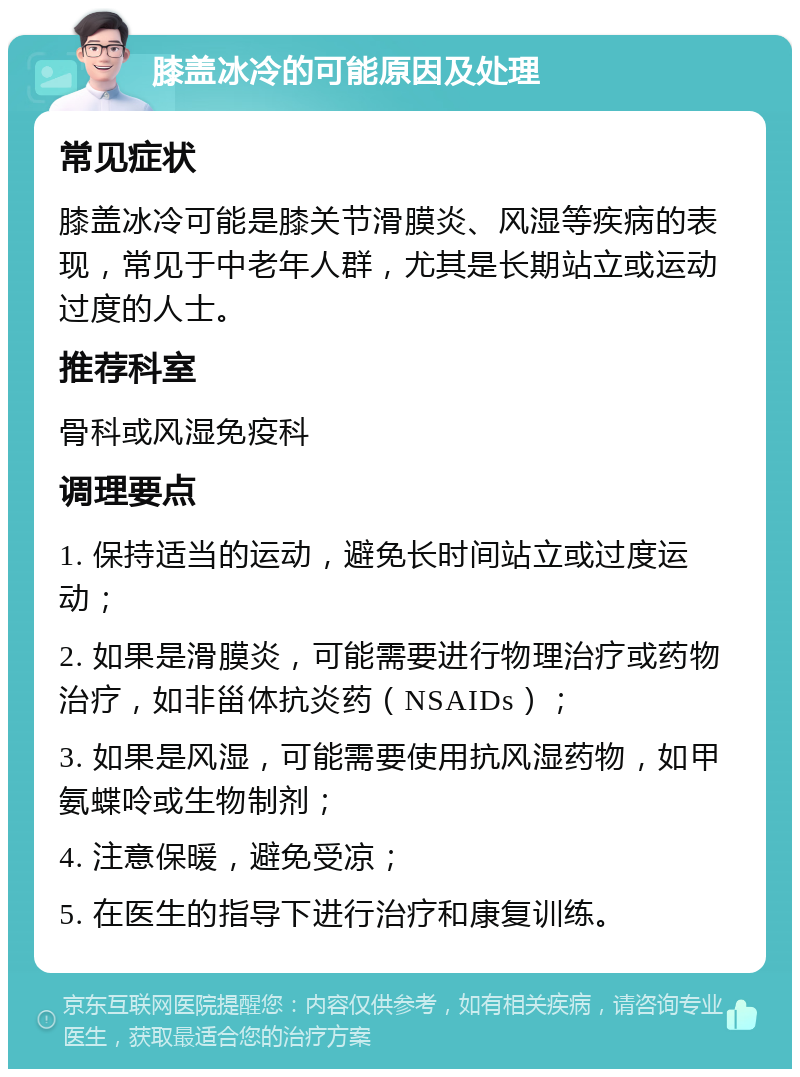 膝盖冰冷的可能原因及处理 常见症状 膝盖冰冷可能是膝关节滑膜炎、风湿等疾病的表现，常见于中老年人群，尤其是长期站立或运动过度的人士。 推荐科室 骨科或风湿免疫科 调理要点 1. 保持适当的运动，避免长时间站立或过度运动； 2. 如果是滑膜炎，可能需要进行物理治疗或药物治疗，如非甾体抗炎药（NSAIDs）； 3. 如果是风湿，可能需要使用抗风湿药物，如甲氨蝶呤或生物制剂； 4. 注意保暖，避免受凉； 5. 在医生的指导下进行治疗和康复训练。