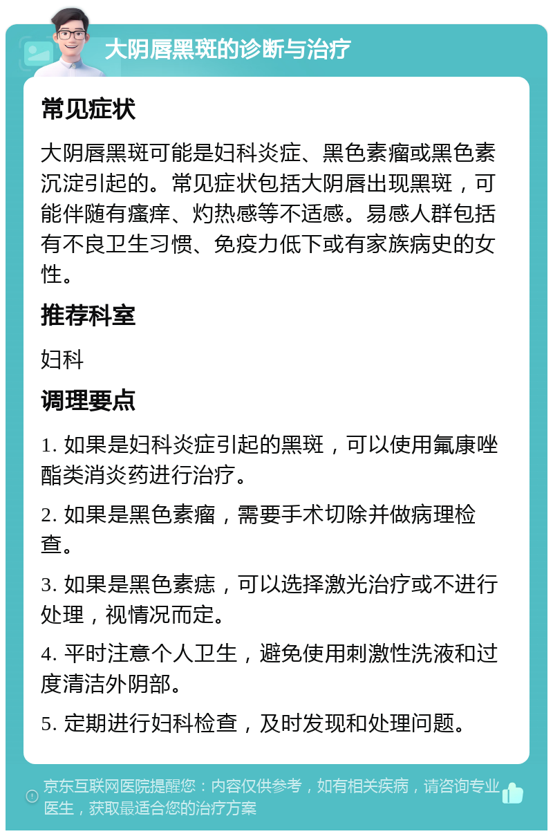 大阴唇黑斑的诊断与治疗 常见症状 大阴唇黑斑可能是妇科炎症、黑色素瘤或黑色素沉淀引起的。常见症状包括大阴唇出现黑斑，可能伴随有瘙痒、灼热感等不适感。易感人群包括有不良卫生习惯、免疫力低下或有家族病史的女性。 推荐科室 妇科 调理要点 1. 如果是妇科炎症引起的黑斑，可以使用氟康唑酯类消炎药进行治疗。 2. 如果是黑色素瘤，需要手术切除并做病理检查。 3. 如果是黑色素痣，可以选择激光治疗或不进行处理，视情况而定。 4. 平时注意个人卫生，避免使用刺激性洗液和过度清洁外阴部。 5. 定期进行妇科检查，及时发现和处理问题。