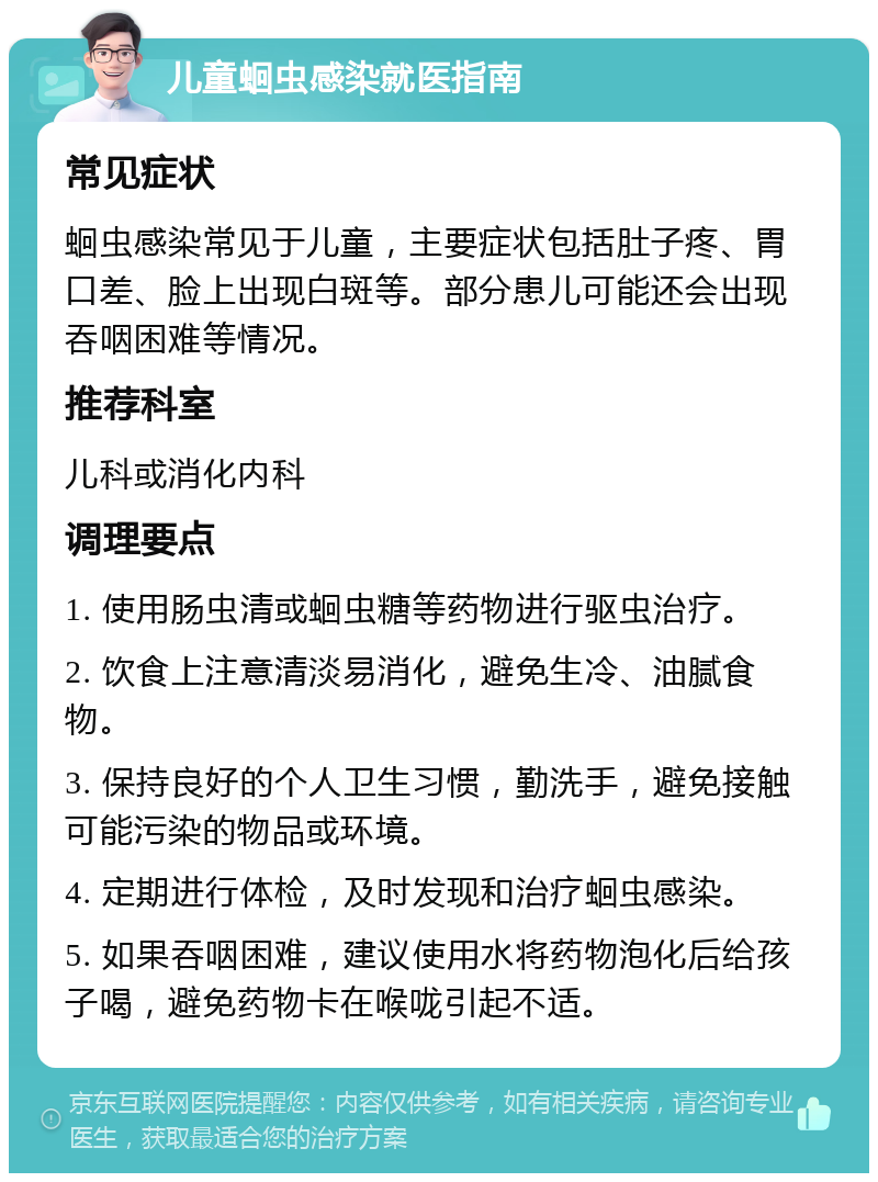 儿童蛔虫感染就医指南 常见症状 蛔虫感染常见于儿童，主要症状包括肚子疼、胃口差、脸上出现白斑等。部分患儿可能还会出现吞咽困难等情况。 推荐科室 儿科或消化内科 调理要点 1. 使用肠虫清或蛔虫糖等药物进行驱虫治疗。 2. 饮食上注意清淡易消化，避免生冷、油腻食物。 3. 保持良好的个人卫生习惯，勤洗手，避免接触可能污染的物品或环境。 4. 定期进行体检，及时发现和治疗蛔虫感染。 5. 如果吞咽困难，建议使用水将药物泡化后给孩子喝，避免药物卡在喉咙引起不适。