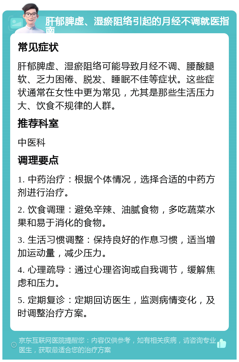 肝郁脾虚、湿瘀阻络引起的月经不调就医指南 常见症状 肝郁脾虚、湿瘀阻络可能导致月经不调、腰酸腿软、乏力困倦、脱发、睡眠不佳等症状。这些症状通常在女性中更为常见，尤其是那些生活压力大、饮食不规律的人群。 推荐科室 中医科 调理要点 1. 中药治疗：根据个体情况，选择合适的中药方剂进行治疗。 2. 饮食调理：避免辛辣、油腻食物，多吃蔬菜水果和易于消化的食物。 3. 生活习惯调整：保持良好的作息习惯，适当增加运动量，减少压力。 4. 心理疏导：通过心理咨询或自我调节，缓解焦虑和压力。 5. 定期复诊：定期回访医生，监测病情变化，及时调整治疗方案。