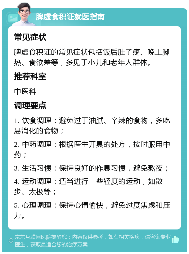 脾虚食积证就医指南 常见症状 脾虚食积证的常见症状包括饭后肚子疼、晚上脚热、食欲差等，多见于小儿和老年人群体。 推荐科室 中医科 调理要点 1. 饮食调理：避免过于油腻、辛辣的食物，多吃易消化的食物； 2. 中药调理：根据医生开具的处方，按时服用中药； 3. 生活习惯：保持良好的作息习惯，避免熬夜； 4. 运动调理：适当进行一些轻度的运动，如散步、太极等； 5. 心理调理：保持心情愉快，避免过度焦虑和压力。