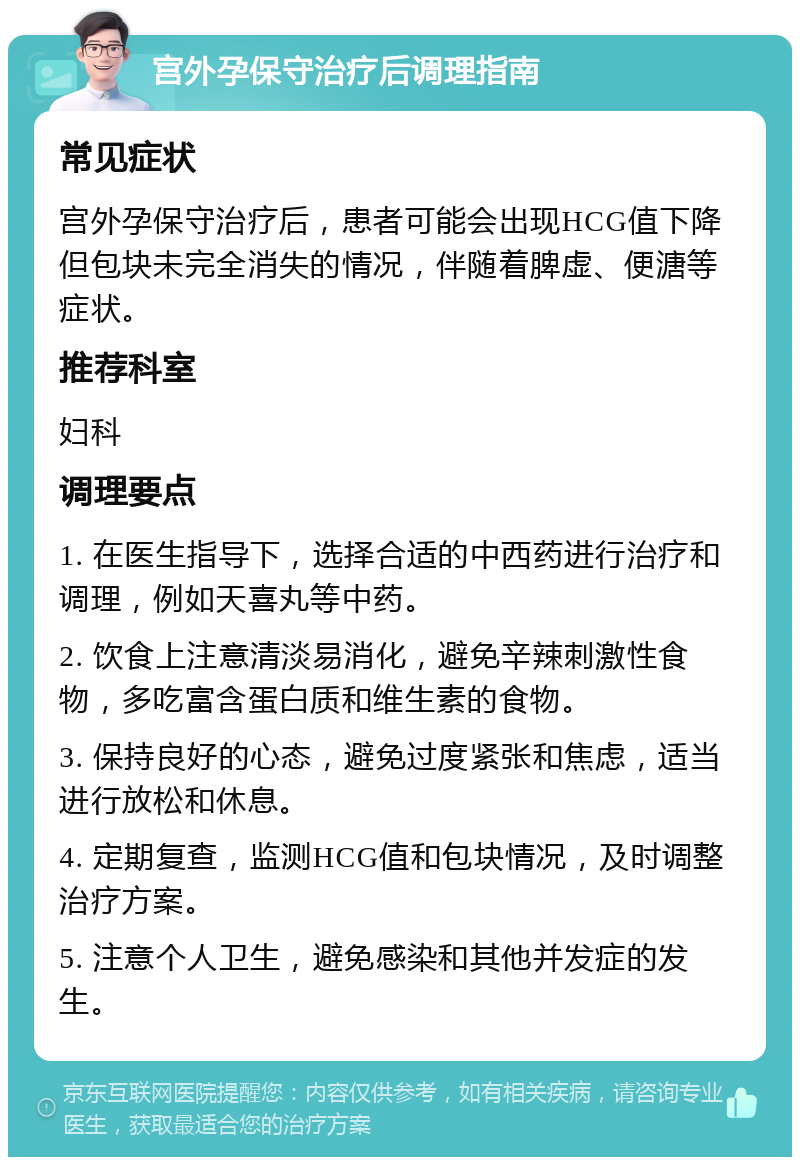 宫外孕保守治疗后调理指南 常见症状 宫外孕保守治疗后，患者可能会出现HCG值下降但包块未完全消失的情况，伴随着脾虚、便溏等症状。 推荐科室 妇科 调理要点 1. 在医生指导下，选择合适的中西药进行治疗和调理，例如天喜丸等中药。 2. 饮食上注意清淡易消化，避免辛辣刺激性食物，多吃富含蛋白质和维生素的食物。 3. 保持良好的心态，避免过度紧张和焦虑，适当进行放松和休息。 4. 定期复查，监测HCG值和包块情况，及时调整治疗方案。 5. 注意个人卫生，避免感染和其他并发症的发生。