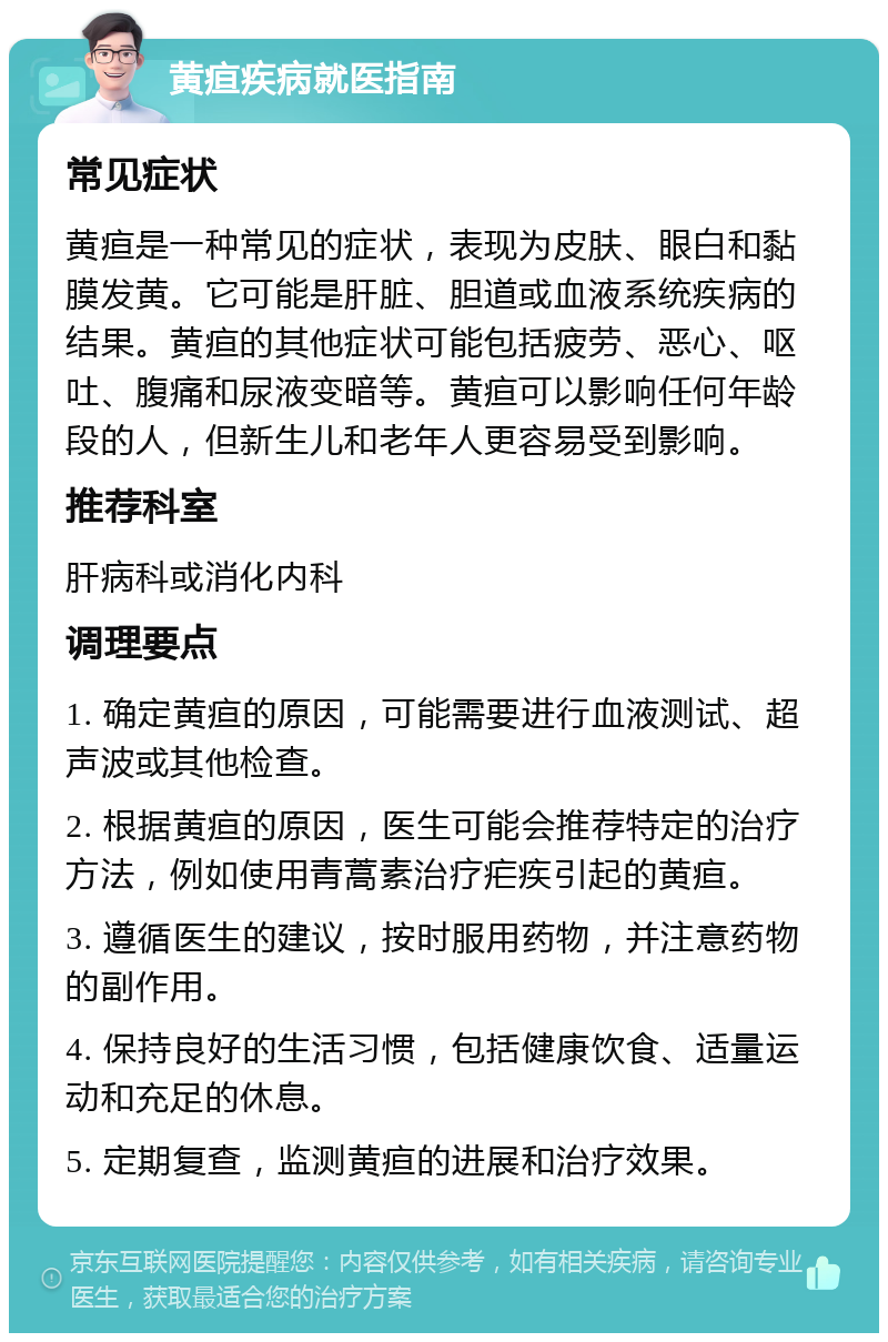 黄疸疾病就医指南 常见症状 黄疸是一种常见的症状，表现为皮肤、眼白和黏膜发黄。它可能是肝脏、胆道或血液系统疾病的结果。黄疸的其他症状可能包括疲劳、恶心、呕吐、腹痛和尿液变暗等。黄疸可以影响任何年龄段的人，但新生儿和老年人更容易受到影响。 推荐科室 肝病科或消化内科 调理要点 1. 确定黄疸的原因，可能需要进行血液测试、超声波或其他检查。 2. 根据黄疸的原因，医生可能会推荐特定的治疗方法，例如使用青蒿素治疗疟疾引起的黄疸。 3. 遵循医生的建议，按时服用药物，并注意药物的副作用。 4. 保持良好的生活习惯，包括健康饮食、适量运动和充足的休息。 5. 定期复查，监测黄疸的进展和治疗效果。