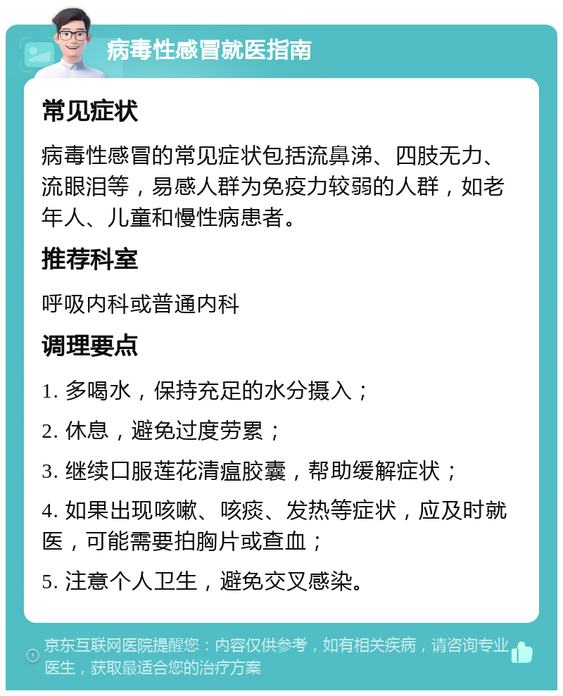 病毒性感冒就医指南 常见症状 病毒性感冒的常见症状包括流鼻涕、四肢无力、流眼泪等，易感人群为免疫力较弱的人群，如老年人、儿童和慢性病患者。 推荐科室 呼吸内科或普通内科 调理要点 1. 多喝水，保持充足的水分摄入； 2. 休息，避免过度劳累； 3. 继续口服莲花清瘟胶囊，帮助缓解症状； 4. 如果出现咳嗽、咳痰、发热等症状，应及时就医，可能需要拍胸片或查血； 5. 注意个人卫生，避免交叉感染。