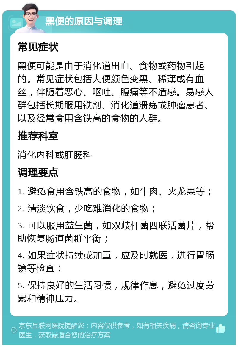 黑便的原因与调理 常见症状 黑便可能是由于消化道出血、食物或药物引起的。常见症状包括大便颜色变黑、稀薄或有血丝，伴随着恶心、呕吐、腹痛等不适感。易感人群包括长期服用铁剂、消化道溃疡或肿瘤患者、以及经常食用含铁高的食物的人群。 推荐科室 消化内科或肛肠科 调理要点 1. 避免食用含铁高的食物，如牛肉、火龙果等； 2. 清淡饮食，少吃难消化的食物； 3. 可以服用益生菌，如双歧杆菌四联活菌片，帮助恢复肠道菌群平衡； 4. 如果症状持续或加重，应及时就医，进行胃肠镜等检查； 5. 保持良好的生活习惯，规律作息，避免过度劳累和精神压力。