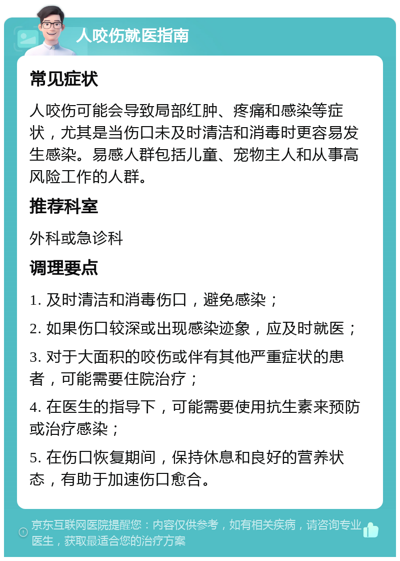 人咬伤就医指南 常见症状 人咬伤可能会导致局部红肿、疼痛和感染等症状，尤其是当伤口未及时清洁和消毒时更容易发生感染。易感人群包括儿童、宠物主人和从事高风险工作的人群。 推荐科室 外科或急诊科 调理要点 1. 及时清洁和消毒伤口，避免感染； 2. 如果伤口较深或出现感染迹象，应及时就医； 3. 对于大面积的咬伤或伴有其他严重症状的患者，可能需要住院治疗； 4. 在医生的指导下，可能需要使用抗生素来预防或治疗感染； 5. 在伤口恢复期间，保持休息和良好的营养状态，有助于加速伤口愈合。