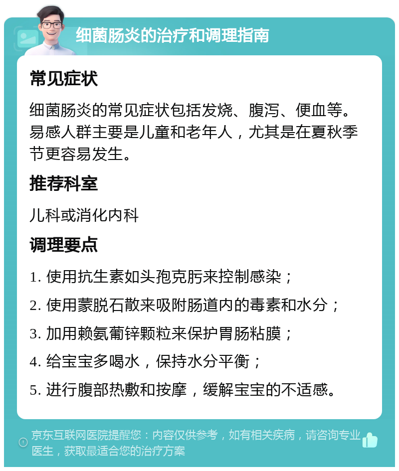 细菌肠炎的治疗和调理指南 常见症状 细菌肠炎的常见症状包括发烧、腹泻、便血等。易感人群主要是儿童和老年人，尤其是在夏秋季节更容易发生。 推荐科室 儿科或消化内科 调理要点 1. 使用抗生素如头孢克肟来控制感染； 2. 使用蒙脱石散来吸附肠道内的毒素和水分； 3. 加用赖氨葡锌颗粒来保护胃肠粘膜； 4. 给宝宝多喝水，保持水分平衡； 5. 进行腹部热敷和按摩，缓解宝宝的不适感。