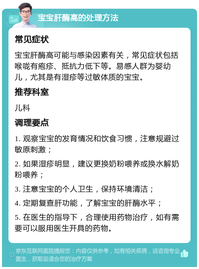 宝宝肝酶高的处理方法 常见症状 宝宝肝酶高可能与感染因素有关，常见症状包括喉咙有疱疹、抵抗力低下等。易感人群为婴幼儿，尤其是有湿疹等过敏体质的宝宝。 推荐科室 儿科 调理要点 1. 观察宝宝的发育情况和饮食习惯，注意规避过敏原刺激； 2. 如果湿疹明显，建议更换奶粉喂养或换水解奶粉喂养； 3. 注意宝宝的个人卫生，保持环境清洁； 4. 定期复查肝功能，了解宝宝的肝酶水平； 5. 在医生的指导下，合理使用药物治疗，如有需要可以服用医生开具的药物。