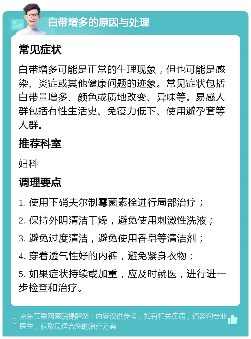 白带增多的原因与处理 常见症状 白带增多可能是正常的生理现象，但也可能是感染、炎症或其他健康问题的迹象。常见症状包括白带量增多、颜色或质地改变、异味等。易感人群包括有性生活史、免疫力低下、使用避孕套等人群。 推荐科室 妇科 调理要点 1. 使用下硝夫尔制霉菌素栓进行局部治疗； 2. 保持外阴清洁干燥，避免使用刺激性洗液； 3. 避免过度清洁，避免使用香皂等清洁剂； 4. 穿着透气性好的内裤，避免紧身衣物； 5. 如果症状持续或加重，应及时就医，进行进一步检查和治疗。