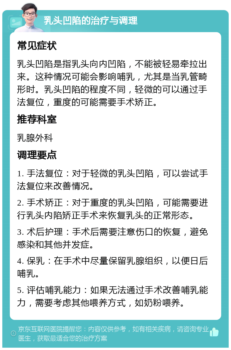 乳头凹陷的治疗与调理 常见症状 乳头凹陷是指乳头向内凹陷，不能被轻易牵拉出来。这种情况可能会影响哺乳，尤其是当乳管畸形时。乳头凹陷的程度不同，轻微的可以通过手法复位，重度的可能需要手术矫正。 推荐科室 乳腺外科 调理要点 1. 手法复位：对于轻微的乳头凹陷，可以尝试手法复位来改善情况。 2. 手术矫正：对于重度的乳头凹陷，可能需要进行乳头内陷矫正手术来恢复乳头的正常形态。 3. 术后护理：手术后需要注意伤口的恢复，避免感染和其他并发症。 4. 保乳：在手术中尽量保留乳腺组织，以便日后哺乳。 5. 评估哺乳能力：如果无法通过手术改善哺乳能力，需要考虑其他喂养方式，如奶粉喂养。