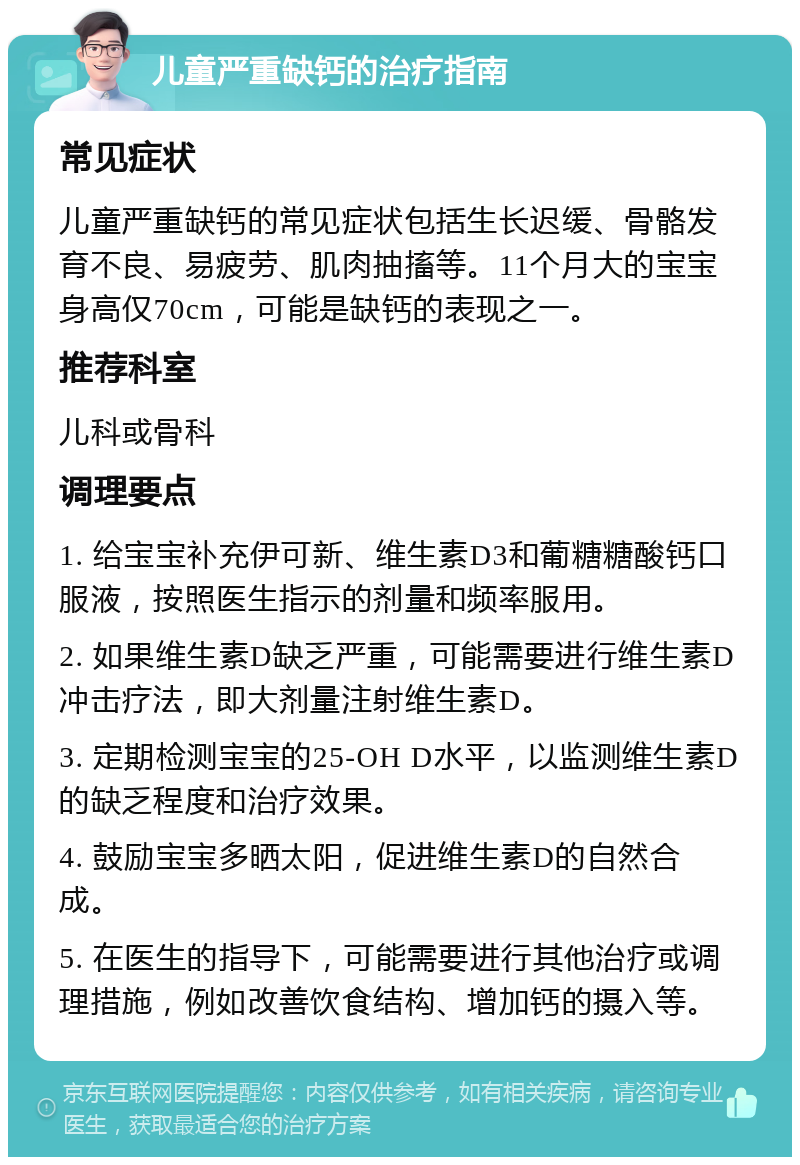 儿童严重缺钙的治疗指南 常见症状 儿童严重缺钙的常见症状包括生长迟缓、骨骼发育不良、易疲劳、肌肉抽搐等。11个月大的宝宝身高仅70cm，可能是缺钙的表现之一。 推荐科室 儿科或骨科 调理要点 1. 给宝宝补充伊可新、维生素D3和葡糖糖酸钙口服液，按照医生指示的剂量和频率服用。 2. 如果维生素D缺乏严重，可能需要进行维生素D冲击疗法，即大剂量注射维生素D。 3. 定期检测宝宝的25-OH D水平，以监测维生素D的缺乏程度和治疗效果。 4. 鼓励宝宝多晒太阳，促进维生素D的自然合成。 5. 在医生的指导下，可能需要进行其他治疗或调理措施，例如改善饮食结构、增加钙的摄入等。