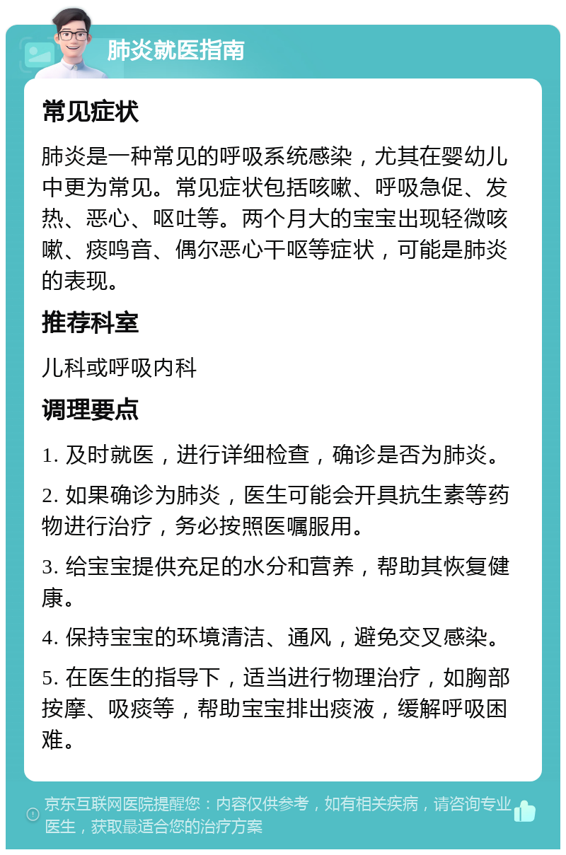 肺炎就医指南 常见症状 肺炎是一种常见的呼吸系统感染，尤其在婴幼儿中更为常见。常见症状包括咳嗽、呼吸急促、发热、恶心、呕吐等。两个月大的宝宝出现轻微咳嗽、痰鸣音、偶尔恶心干呕等症状，可能是肺炎的表现。 推荐科室 儿科或呼吸内科 调理要点 1. 及时就医，进行详细检查，确诊是否为肺炎。 2. 如果确诊为肺炎，医生可能会开具抗生素等药物进行治疗，务必按照医嘱服用。 3. 给宝宝提供充足的水分和营养，帮助其恢复健康。 4. 保持宝宝的环境清洁、通风，避免交叉感染。 5. 在医生的指导下，适当进行物理治疗，如胸部按摩、吸痰等，帮助宝宝排出痰液，缓解呼吸困难。