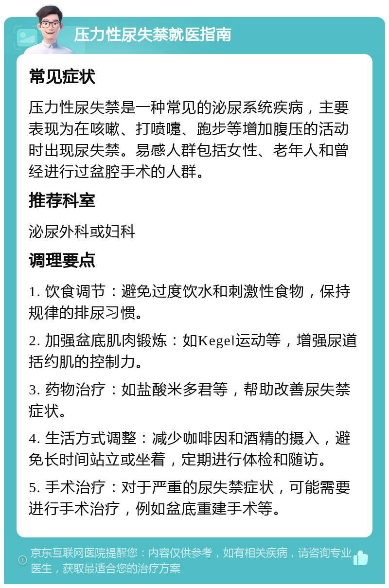 压力性尿失禁就医指南 常见症状 压力性尿失禁是一种常见的泌尿系统疾病，主要表现为在咳嗽、打喷嚏、跑步等增加腹压的活动时出现尿失禁。易感人群包括女性、老年人和曾经进行过盆腔手术的人群。 推荐科室 泌尿外科或妇科 调理要点 1. 饮食调节：避免过度饮水和刺激性食物，保持规律的排尿习惯。 2. 加强盆底肌肉锻炼：如Kegel运动等，增强尿道括约肌的控制力。 3. 药物治疗：如盐酸米多君等，帮助改善尿失禁症状。 4. 生活方式调整：减少咖啡因和酒精的摄入，避免长时间站立或坐着，定期进行体检和随访。 5. 手术治疗：对于严重的尿失禁症状，可能需要进行手术治疗，例如盆底重建手术等。