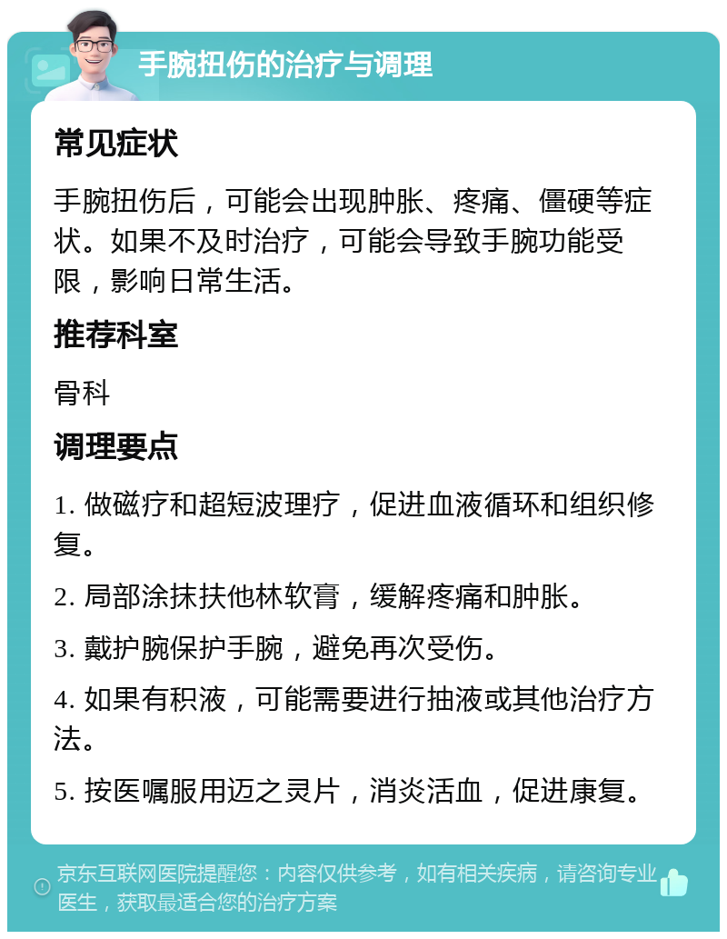 手腕扭伤的治疗与调理 常见症状 手腕扭伤后，可能会出现肿胀、疼痛、僵硬等症状。如果不及时治疗，可能会导致手腕功能受限，影响日常生活。 推荐科室 骨科 调理要点 1. 做磁疗和超短波理疗，促进血液循环和组织修复。 2. 局部涂抹扶他林软膏，缓解疼痛和肿胀。 3. 戴护腕保护手腕，避免再次受伤。 4. 如果有积液，可能需要进行抽液或其他治疗方法。 5. 按医嘱服用迈之灵片，消炎活血，促进康复。