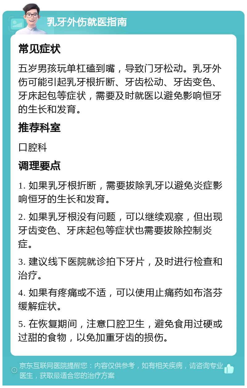 乳牙外伤就医指南 常见症状 五岁男孩玩单杠磕到嘴，导致门牙松动。乳牙外伤可能引起乳牙根折断、牙齿松动、牙齿变色、牙床起包等症状，需要及时就医以避免影响恒牙的生长和发育。 推荐科室 口腔科 调理要点 1. 如果乳牙根折断，需要拔除乳牙以避免炎症影响恒牙的生长和发育。 2. 如果乳牙根没有问题，可以继续观察，但出现牙齿变色、牙床起包等症状也需要拔除控制炎症。 3. 建议线下医院就诊拍下牙片，及时进行检查和治疗。 4. 如果有疼痛或不适，可以使用止痛药如布洛芬缓解症状。 5. 在恢复期间，注意口腔卫生，避免食用过硬或过甜的食物，以免加重牙齿的损伤。