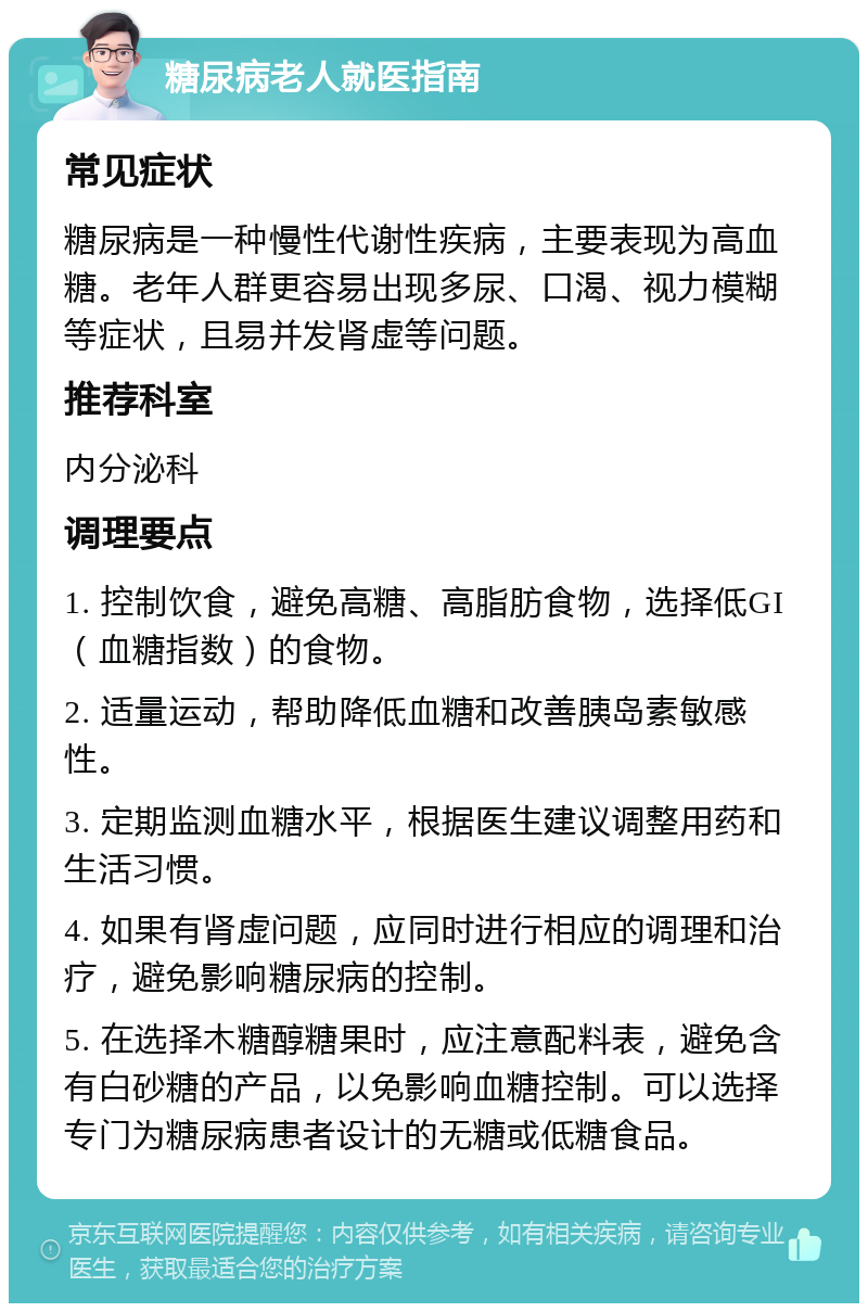 糖尿病老人就医指南 常见症状 糖尿病是一种慢性代谢性疾病，主要表现为高血糖。老年人群更容易出现多尿、口渴、视力模糊等症状，且易并发肾虚等问题。 推荐科室 内分泌科 调理要点 1. 控制饮食，避免高糖、高脂肪食物，选择低GI（血糖指数）的食物。 2. 适量运动，帮助降低血糖和改善胰岛素敏感性。 3. 定期监测血糖水平，根据医生建议调整用药和生活习惯。 4. 如果有肾虚问题，应同时进行相应的调理和治疗，避免影响糖尿病的控制。 5. 在选择木糖醇糖果时，应注意配料表，避免含有白砂糖的产品，以免影响血糖控制。可以选择专门为糖尿病患者设计的无糖或低糖食品。